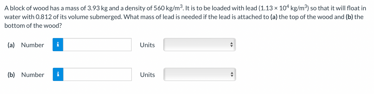 A block of wood has a mass of 3.93 kg and a density of 560 kg/m³. It is to be loaded with lead (1.13 × 104 kg/m³) so that it will float in
water with 0.812 of its volume submerged. What mass of lead is needed if the lead is attached to (a) the top of the wood and (b) the
bottom of the wood?
(a)
Number
i
Units
(b)
Number
Units
