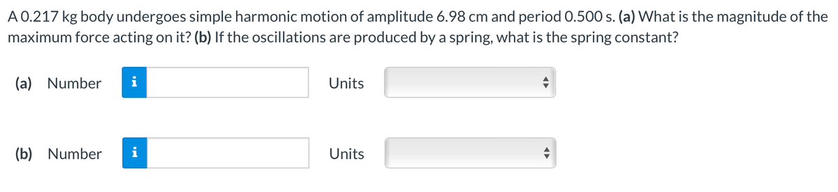 A 0.217 kg body undergoes simple harmonic motion of amplitude 6.98 cm and period 0.500 s. (a) What is the magnitude of the
maximum force acting on it? (b) If the oscillations are produced by a spring, what is the spring constant?
(a) Number
i
Units
(b) Number
i
Units
