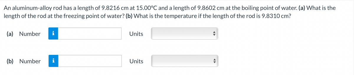 An aluminum-alloy rod has a length of 9.8216 cm at 15.00°C and a length of 9.8602 cm at the boiling point of water. (a) What is the
length of the rod at the freezing point of water? (b) What is the temperature if the length of the rod is 9.8310 cm?
(a) Number
Units
(b) Number
i
Units
