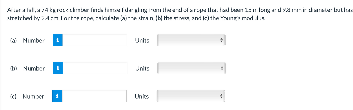 After a fall, a 74 kg rock climber finds himself dangling from the end of a rope that had been 15 m long and 9.8 mm in diameter but has
stretched by 2.4 cm. For the rope, calculate (a) the strain, (b) the stress, and (c) the Young's modulus.
(a) Number
Units
(b) Number
i
Units
(c) Number
Units
