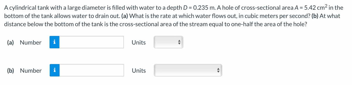 A cylindrical tank with a large diameter is filled with water to a depth D = 0.235 m. A hole of cross-sectional area A = 5.42 cm2 in the
bottom of the tank allows water to drain out. (a) What is the rate at which water flows out, in cubic meters per second? (b) At what
distance below the bottom of the tank is the cross-sectional area of the stream equal to one-half the area of the hole?
(a)
Number
i
Units
(b) Number
Units
