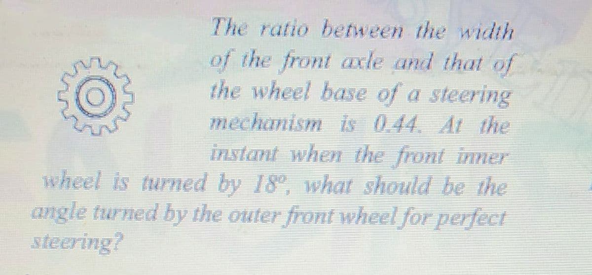 The ratio between the width
of the front axle and that of
the wheel base of a steering
mechanism is 0.44. At the
instant when the front inner
wheel is turned by 18°, what should be the
angle turned by the outer front wheel for perfect
steering?
