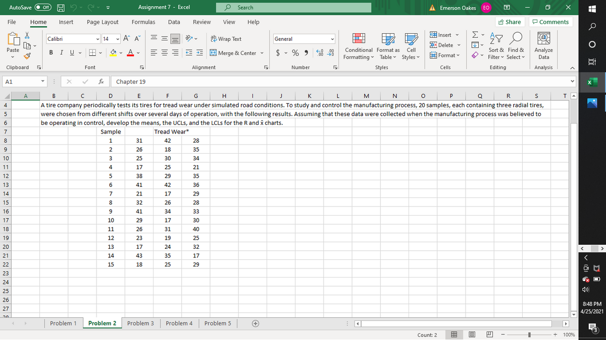 AutoSave
Assignment 7 - Excel
P Search
A Emerson Oakes EO
困
Off
File
Home
Insert
Page Layout
Formulas
Data
Review
View
Help
合 Share
P Comments
Insert v
Σ
- A A°
= =
b Wrap Text
Calibri
v 14
General
DX Delete v
Paste
BIU - E
=EE E E E Merge & Center -
$ • % 9 8 98
Conditional Format as
Cell
Sort & Find &
Analyze
Formatting v Table Styles -
H Format v
Filter v Select v
Data
Clipboard
Font
Alignment
Number
Styles
Cells
Editing
Analysis
A1
fe
Chapter 19
X
A
B
E
F
G
H
M
N
R
4
A tire company periodically tests its tires for tread wear under simulated road conditions. To study and control the manufacturing process, 20 samples, each containing three radial tires,
were chosen from different shifts over several days of operation, with the following results. Assuming that these data were collected when the manufacturing process was believed to
6
be operating in control, develop the means, the UCLS, and the LCLS for the R and x charts.
7
Sample
Tread Wear*
8
31
42
28
9
26
18
35
10
25
30
34
11
4
17
25
21
12
5
38
29
35
13
41
42
36
14
7
21
17
29
15
8
32
26
28
16
9
41
34
33
17
10
29
17
30
18
11
26
31
40
19
12
23
19
25
20
13
17
24
32
>
21
14
43
35
17
22
15
18
25
29
23
24
25
4)
26
8:48 PM
27
4/25/2021
Problem 1
Problem 2
Problem 3
Problem 4
Problem 5
Count: 2
囲
目
+
100%
