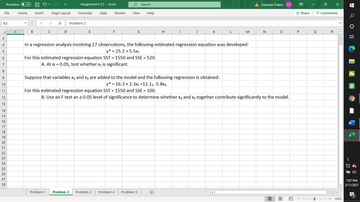 Assignment 4 (1) - Excel
P Search
A Emerson Oakes EO
困
AutoSave
ff
File
Home
Insert
Page Layout
Formulas
Data
Review
View
Help
A Share
P Comments
A2
Problem 2
А
B
D
E
F
G
H
K
L
M
P
Q
R
3
In a regression analysis involving 27 observations, the following estimated regression equation was developed:
4
5
y* = 25.2 + 5.5x1
6
For this estimated regression equation SST = 1550 and SSE = 520.
A. At a = 0.05, test whether x, is significant.
7
8
9
Suppose that variables x2 and x3 are added to the model and the following regression is obtained:
10
y* = 16.3 + 2.3x, =12.12 -5.8x3
11
For this estimated regression equation SST = 1550 and SSE = 100.
12
B. Use an F test an a 0.05 level of significance to determine whether x2 and x3 together contribute significantly to the model.
13
14
15
16
17
18
19
20
21
22
23
24
25
O 4)
26
27
7:07 PM
28
3/11/2021
Problem 1
Problem 2
Problem 3
Problem 4
Problem 5
囲
目
+
100%
! Q o i CE O O
