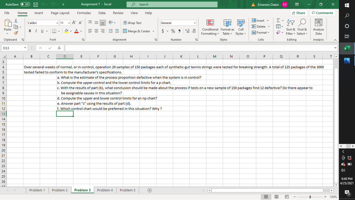 Assignment 7 - Excel
P Search
A Emerson Oakes EO
困
AutoSave
Off
File
Home
Insert
Page Layout
Formulas
Data
Review
View
Help
8 Share
P Comments
Insert v
Σ
- A A°
= =
a Wrap Text
Calibri
v 11
General
DX Delete v
Paste
BIU - E
A
= EE E = E Merge & Center -
$ • % 9 8 98
Conditional Format as
Cell
Sort & Find &
Analyze
Formatting v Table Styles -
H Format v
Filter v Select v
Data
Clipboard
Font
Alignment
Number
Styles
Cells
Editing
Analysis
D13
fe
X
A
B
D
E
H
K
L.
N
P
R
3
4
Over several weeks of normal, or in-control, operation 20 samples of 150 packages each of synthetic-gut tennis strings were tested for breaking strength. A total of 125 packages of the 3000
5
tested failed to conform to the manufacturer's specifications.
6
a. What is the estimate of the process proportion defective when the system is in control?
7
b. Compute the upper control and the lower control limits for a p-chart.
8
c. With the results of part (b), what conclusion should be made about the process if tests on a new sample of 150 packages find 12 defective? Do there appear to
be assignable causes in this situation?
10
d. Compute the upper and lower control limits for an np chart?
11
e. Answer part "c" using the results of part (d).
12
f. Which control chart would be preferred in this situation? Why ?
13
14
15
16
17
18
19
>
20
21
22
23
24
4)
25
8:48 PM
26
4/25/2021
Problem 1
Problem 2
Problem 3
Problem 4
Problem 5
囲
目
+
100%
