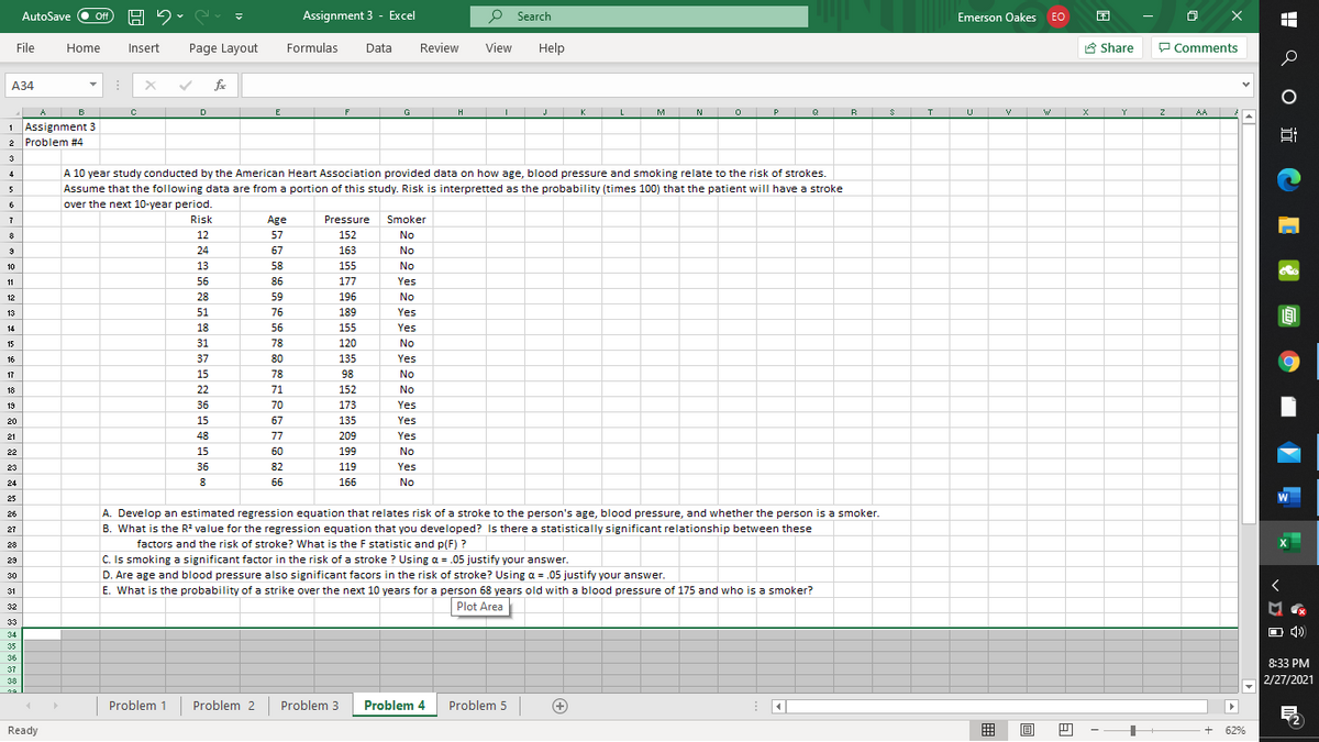 AutoSave
Assignment 3 - Excel
P Search
困
ff
Emerson Oakes EO
File
Home
Insert
Page Layout
Formulas
Data
Review
View
Help
8 Share
P Comments
А34
fe
H J
K L M N O P
Q B S I U V W X Y
A B
1 Assignment 3
2 Problem #4
E
F
G
Z AA
3
A 10 year study conducted by the American Heart Association provided data on how age, blood pressure and smoking relate to the risk of strokes.
4
Assume that the following data are from a portion of this study. Risk is interpretted as the probability (times 100) that the patient will have a stroke
over the next 10-year period.
5
6
Risk
Age
Pressure
Smoker
8
12
57
152
No
24
67
163
No
10
13
58
155
No
11
56
86
177
Yes
12
28
59
196
No
13
51
76
189
Yes
14
18
56
155
Yes
15
31
78
120
No
16
37
80
135
Yes
17
15
78
98
No
18
22
71
152
No
19
36
70
173
Yes
20
15
67
135
Yes
21
48
77
209
Yes
22
15
60
199
No
23
36
82
119
Yes
24
8
66
166
No
25
A. Develop an estimated regression equation that relates risk of a stroke to the person's age, blood pressure, and whether the person is a smoker.
B. What is the R? value for the regression equation that you developed? Is there a statistically significant relationship between these
26
27
factors and the risk of stroke? What is the F statistic and p(F) ?
X
os
28
C. Is smoking a significant factor in the risk of a stroke ? Using a = .05 justify your answer.
29
30
D. Are age and blood pressure also significant facors in the risk of stroke? Using a = .05 justify your answer.
く
31
E. What is the probability of a strike over the next 10 years for a person 68 years old with a blood pressure of 175 and who is a smoker?
32
Plot Area
33
O 4)
34
35
36
8:33 PM
37
38
2/27/2021
Problem 1
Problem 2
Problem 3
Problem 4
Problem 5
+
Ready
囲
62%
H Q O i C E O E O
