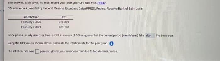 The following table gives the most recent year-over-year CPI data from ERED".
*Real-time data provided by Federal Reserve Economic Data (FRED), Federal Reserve Bank of Saint Louis.
xa
Month/Year
CPI
February / 2020
258.824
February / 2021
263.161
Since prices usually rise over time, a CPI in excess of 100 suggests that the current period (monthlyear) falls after
the base year.
Using the CPi values shown above, calculate the inflation rate for the past year. O
The inflation rate was
percent. (Enter your response rounded to two decimal places.)
