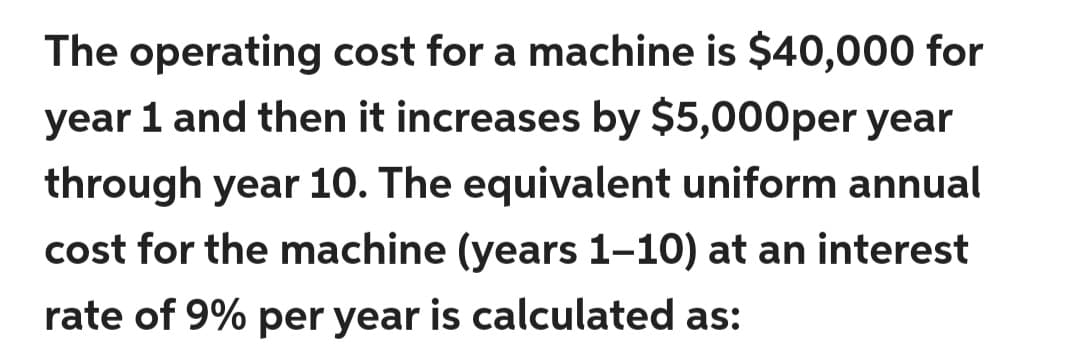 The operating cost for a machine is $40,000 for
year 1 and then it increases by $5,000per year
through year 10. The equivalent uniform annual
cost for the machine (years 1-10) at an interest
rate of 9% per year is calculated as:
