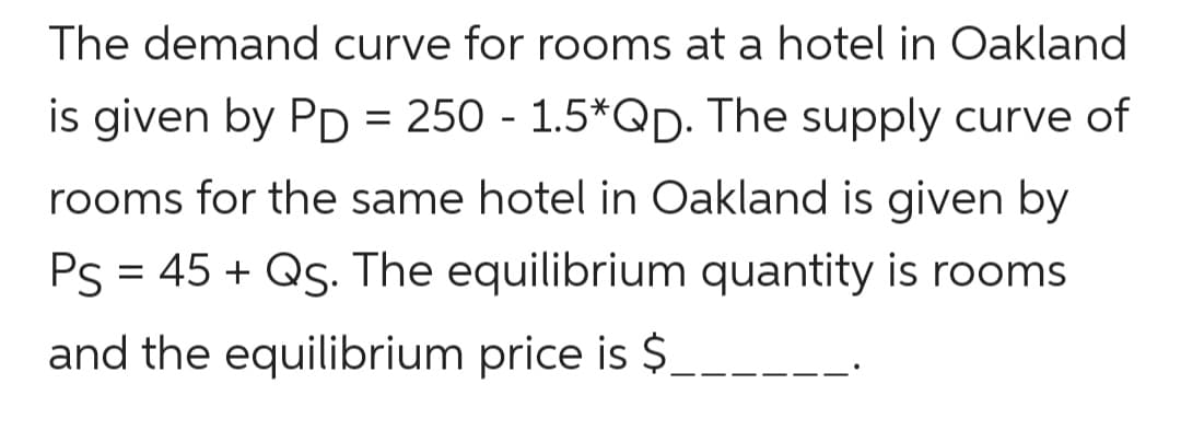 The demand curve for rooms at a hotel in Oakland
is given by PD = 250 - 1.5*QD. The supply curve of
rooms for the same hotel in Oakland is given by
Ps = 45 + Qs. The equilibrium quantity is rooms
and the equilibrium price is $.
