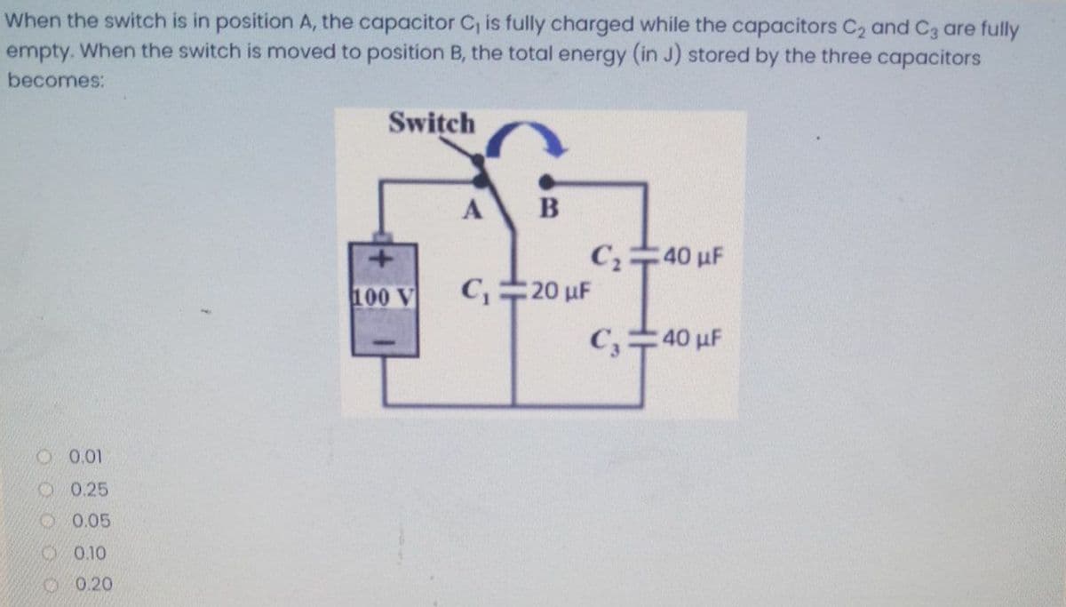 When the switch is in position A, the capacitor C, is fully charged while the capacitors C2 and C3 are fully
empty. When the switch is moved to position B, the total energy (in J) stored by the three capacitors
becomes:
Switch
A
B
C40 uF
100 V
C,20 uF
C,40 uF
O0.01
1 0.25
O 0.05
1 0.10
O 0.20
