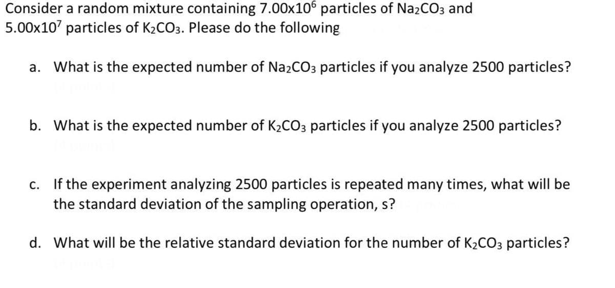 Consider a random mixture containing 7.00x106 particles of NazCO3 and
5.00x107 particles of K2CO3. Please do the following
a. What is the expected number of Na2CO3 particles if you analyze 2500 particles?
b. What is the expected number of K2CO3 particles if you analyze 2500 particles?
c. If the experiment analyzing 2500 particles is repeated many times, what will be
the standard deviation of the sampling operation, s?
d. What will be the relative standard deviation for the number of K2CO3 particles?
