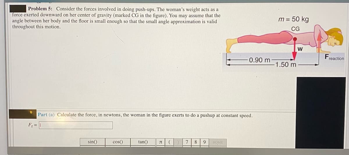 Problem 5: Consider the forces involved in doing push-ups. The woman's weight acts as a
force exerted downward on her center of gravity (marked CG in the figure). You may assume that the
angle between her body and the floor is small enough so that the small angle approximation is valid
throughout this motion.
m = 50 kg
CG
w
F
0.90 m
reaction
1.50 m
Part (a) Calculate the force, in newtons, the woman in the figure exerts to do a pushup at constant speed.
F =
sin()
cos()
tan()
7 8
9 HOME
