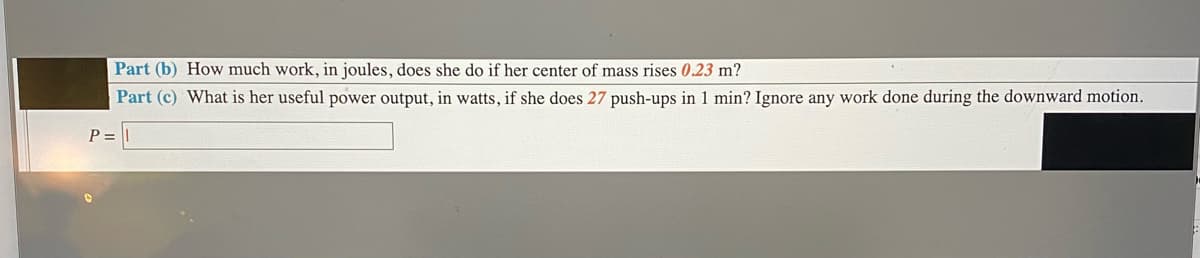 Part (b) How much work, in joules, does she do if her center of mass rises 0.23 m?
Part (c) What is her useful power output, in watts, if she does 27 push-ups in 1 min? Ignore any work done during the downward motion.
P =
