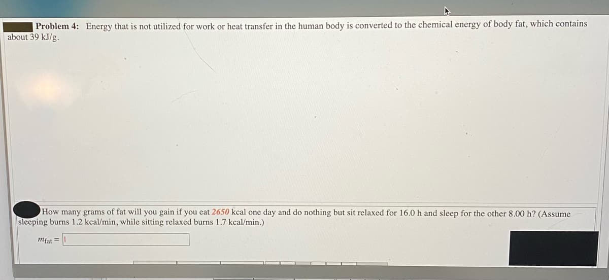 Problem 4: Energy that is not utilized for work or heat transfer in the human body is converted to the chemical energy of body fat, which contains
about 39 kJ/g.
How many grams of fat will you gain if you eat 2650 kcal one day and do nothing but sit relaxed for 16.0 h and sleep for the other 8.00 h? (Assume
sleeping burns 1.2 kcal/min, while sitting relaxed burns 1.7 kcal/min.)
mfat =
