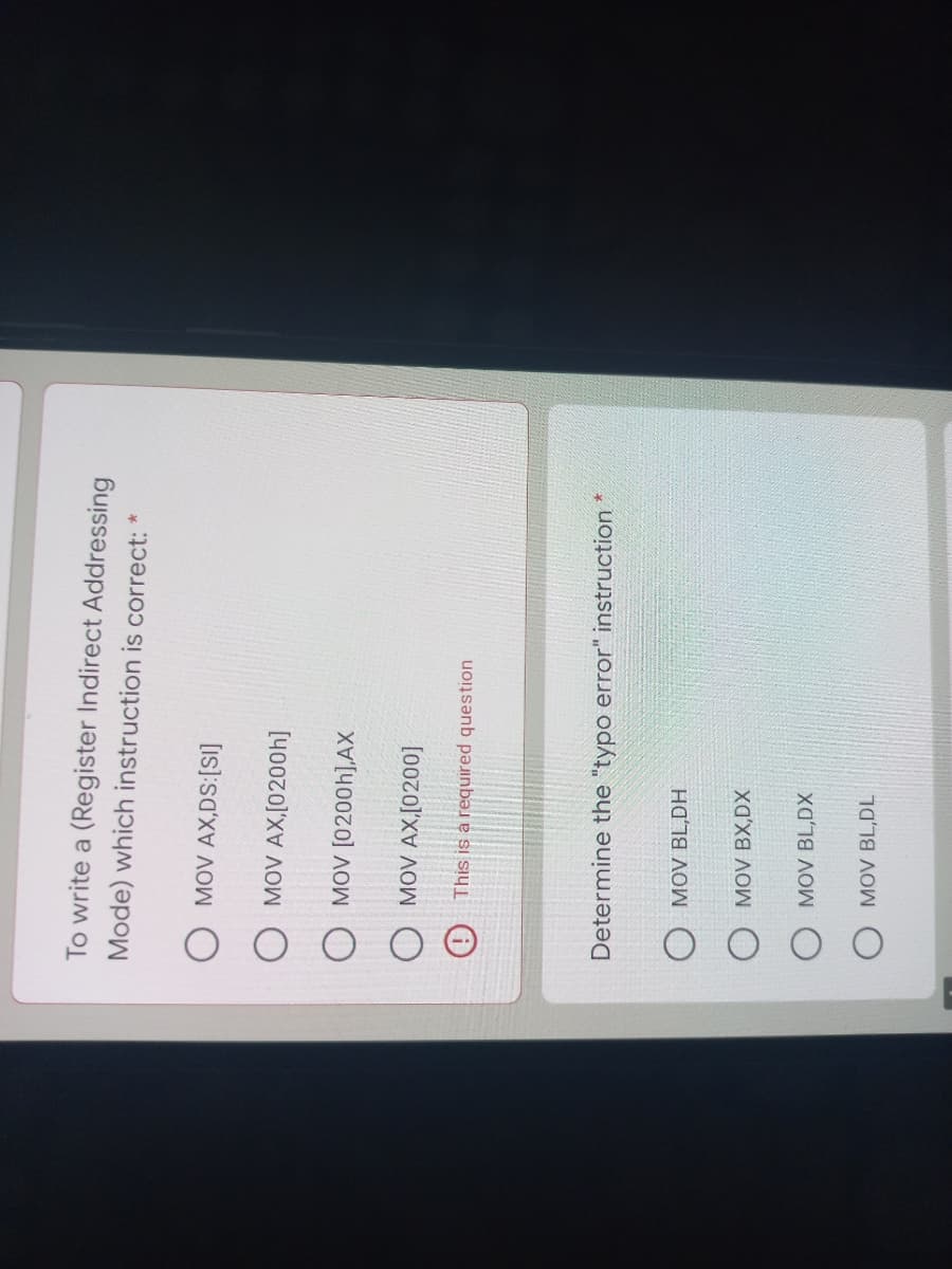 To write a (Register Indirect Addressing
Mode) which instruction is correct:
O MOV AX,[0200h]
O MOV [0200h],AX
MOV AX,[0200]
(O This is a required question
Determine the "typo error" instruction *
O MOV BL,DH
O MOV BX,DX
O MOV BL,DX
O MOV BL,DL
