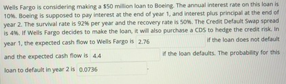Wells Fargo is considering making a $50 million loan to Boeing. The annual interest rate on this loan is
10%. Boeing is supposed to pay interest at the end of year 1, and interest plus principal at the end of
year 2. The survival rate is 92% per year and the recovery rate is 50%. The Credit Default Swap spread
is 4%. If Wells Fargo decides to make the loan, it will also purchase a CDS to hedge the credit risk. In
year 1, the expected cash flow to Wells Fargo is 2.76
if the loan does not default
and the expected cash flow is 4.4
if the loan defaults. The probability for this
loan to default in year 2 is 0.0736