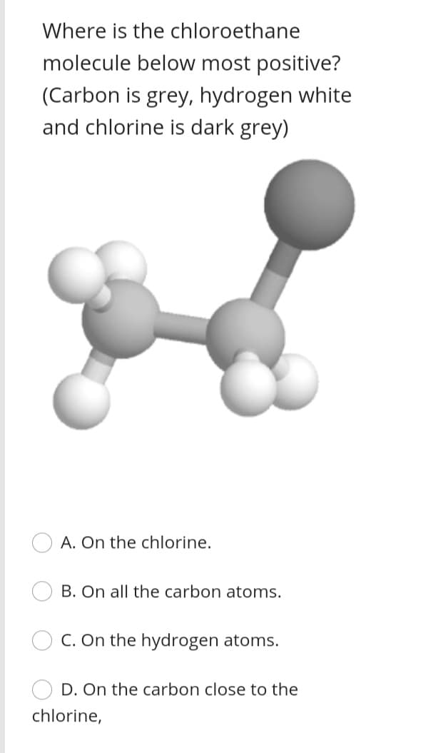 Where is the chloroethane
molecule below most positive?
(Carbon is grey, hydrogen white
and chlorine is dark grey)
A. On the chlorine.
B. On all the carbon atoms.
C. On the hydrogen atoms.
D. On the carbon close to the
chlorine,
