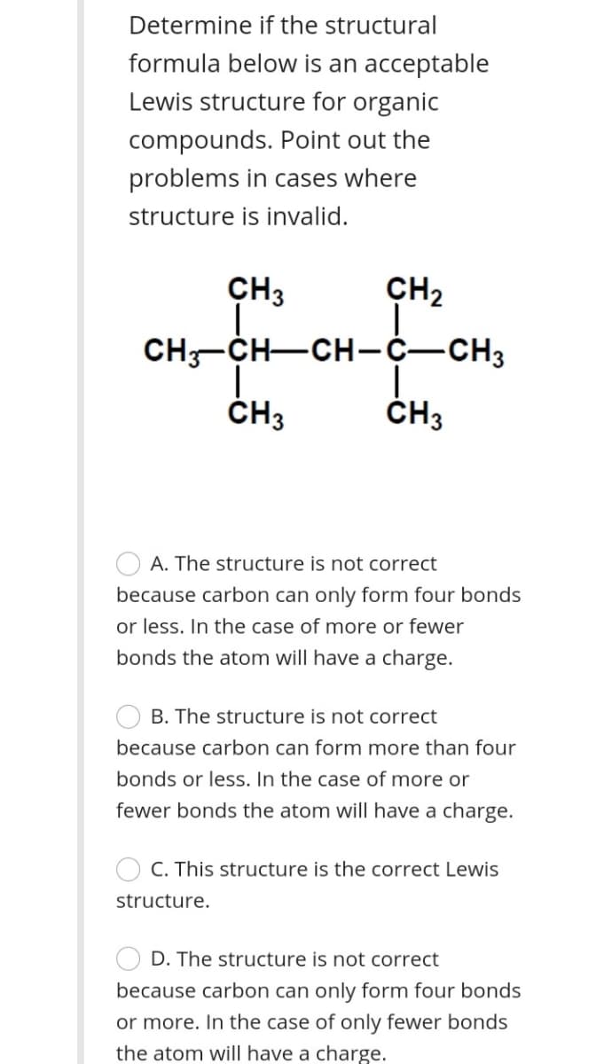 Determine if the structural
formula below is an acceptable
Lewis structure for organic
compounds. Point out the
problems in cases where
structure is invalid.
CH3
CH2
CH-CH-CH-C-CH3
ČH3
ČH3
A. The structure is not correct
because carbon can only form four bonds
or less. In the case of more or fewer
bonds the atom will have a charge.
B. The structure is not correct
because carbon can form more than four
bonds or less. In the case of more or
fewer bonds the atom will have a charge.
C. This structure is the correct Lewis
structure.
D. The structure is not correct
because carbon can only form four bonds
or more. In the case of only fewer bonds
the atom will have a charge.
