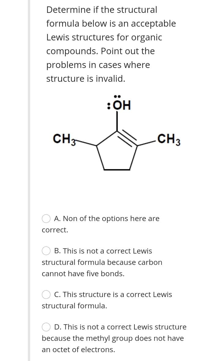 Determine if the structural
formula below is an acceptable
Lewis structures for organic
compounds. Point out the
problems in cases where
structure is invalid.
•.
:OH
CH-
.CH3
A. Non of the options here are
correct.
B. This is not a correct Lewis
structural formula because carbon
cannot have five bonds.
C. This structure is a correct Lewis
structural formula.
D. This is not a correct Lewis structure
because the methyl group does not have
an octet of electrons.
