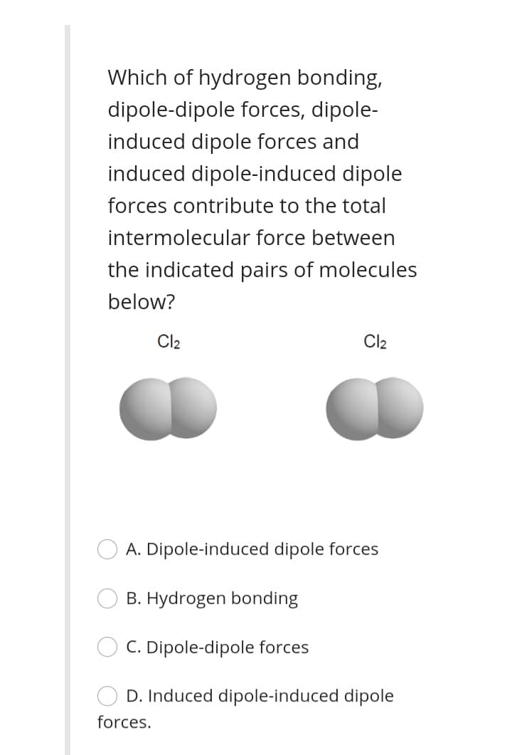 Which of hydrogen bonding,
dipole-dipole forces, dipole-
induced dipole forces and
induced dipole-induced dipole
forces contribute to the total
intermolecular force between
the indicated pairs of molecules
below?
Cl2
Cl2
A. Dipole-induced dipole forces
B. Hydrogen bonding
C. Dipole-dipole forces
D. Induced dipole-induced dipole
forces.
O O
O O
