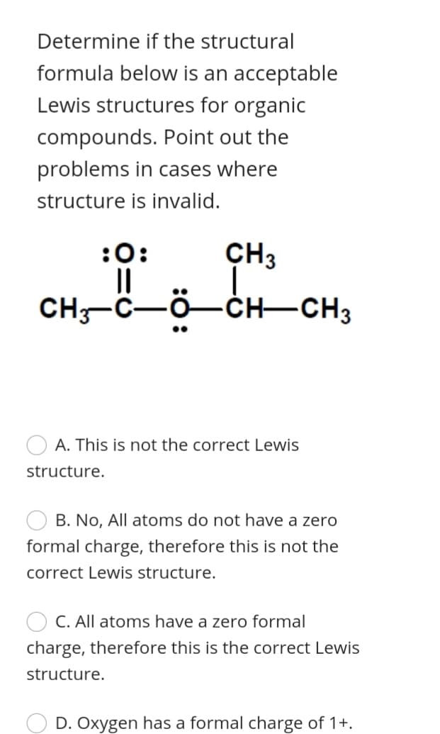 Determine if the structural
formula below is an acceptable
Lewis structures for organic
compounds. Point out the
problems in cases where
structure is invalid.
:0:
CH3
CH-C-Ö-CH–CH3
A. This is not the correct Lewis
structure.
B. No, All atoms do not have a zero
formal charge, therefore this is not the
correct Lewis structure.
C. All atoms have a zero formal
charge, therefore this is the correct Lewis
structure.
D. Oxygen has a formal charge of 1+.
