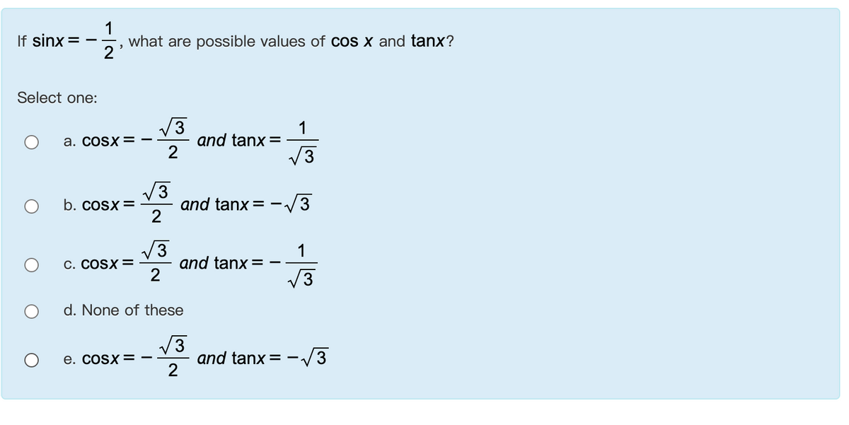 1
If sinx
what are possible values of cos x and tanx?
2
Select one:
V3
and tanx =
2
1
a. cosx = -
V3
V3
and tanx= -.
2
b. cosx=
V3
V3
and tanx =
1
С. COSX 3
3
d. None of these
V3
and tanx =
2
е. COSX —
