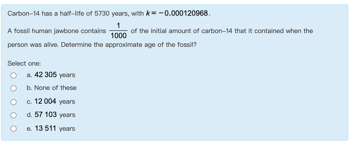 Carbon-14 has a half-life of 5730 years, with k=-0.000120968.
1
of the initial amount of carbon-14 that it contained when the
A fossil human jawbone contains
1000
person was alive. Determine the approximate age of the fossil?
Select one:
а. 42 305 yеars
b. None of these
с. 12 004 years
d. 57 103 years
е. 13 511 years

