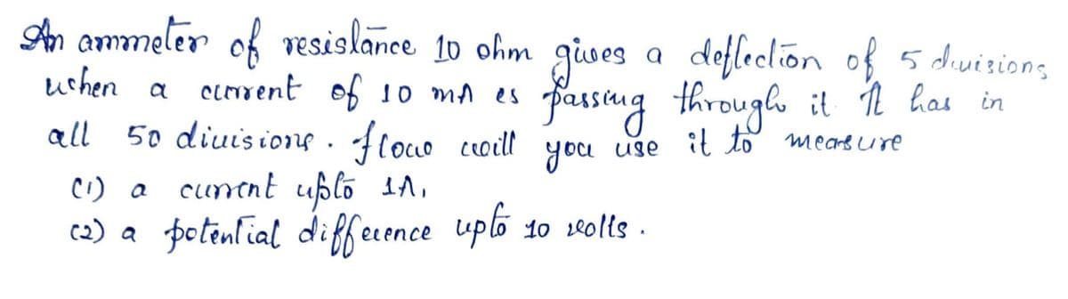 An aommeler of resislance 10 ohm gives a deflection of 5 divizions
uchen a crrent of 10 mA es
fassang through it ņ has in
you use
50 diuisions . floco ceoill
C1) a cuntnt uplo 1A,
c2) a fotenlial diffecence
all
(oLO
it to mearg ure
uplo 10 seolis .
