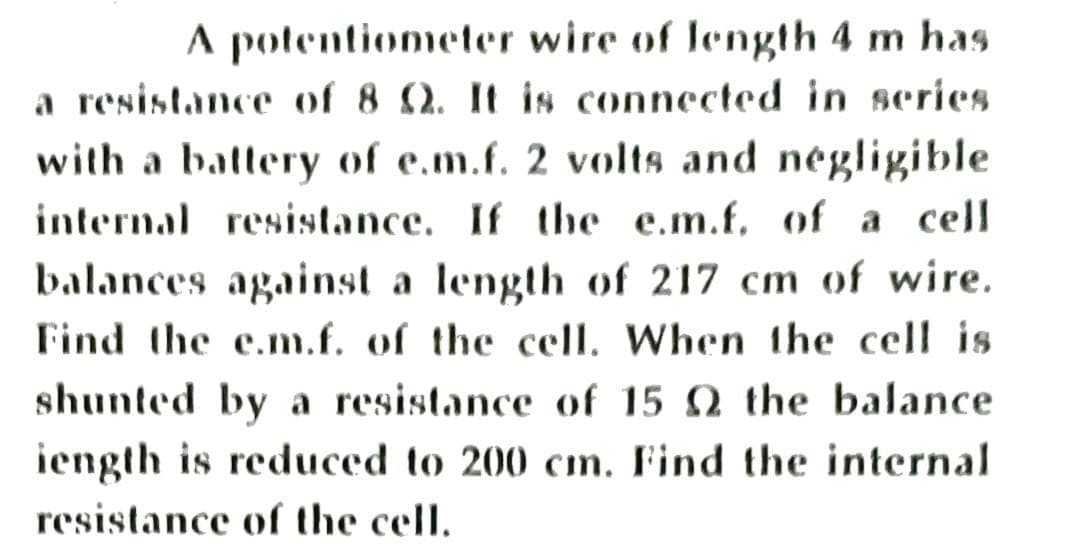 A potentiometer wire of length 4 m has
a resistance of 8 Q. It is connected in scries
with a battery of e.m.f. 2 volts and negligible
internal resistance. If the e.m.f, of a cell
balances against a length of 217 cm of wire.
Find the e.m.f. of the cell. When the cell is
shunted by a resistance of 15 Q the balance
iength is reduced to 200 cın. Find the internal
resistance of the cell.

