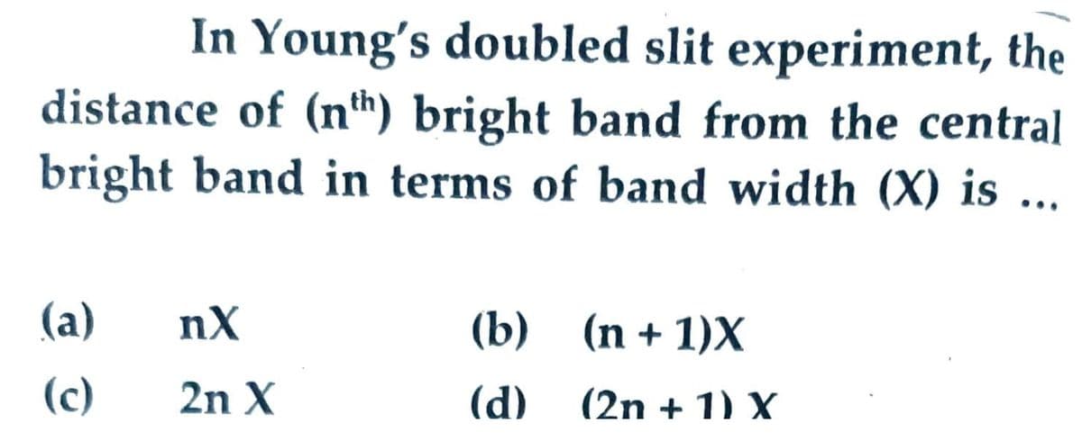 In Young's doubled slit experiment, the
distance of (nh) bright band from the central
bright band in terms of band width (X) is ...
•..
(a)
nX
(b) (n + 1)X
(c)
2n X
(d)
(2n + 1) X
