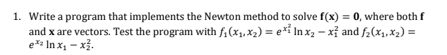 1. Write a program that implements the Newton method to solve f(x) = 0, where both f
and x are vectors. Test the program with f;(x1, x2) = e*i In x2 – xỉ and f2(x1,X2) =
e*2 In x1 – x3.
