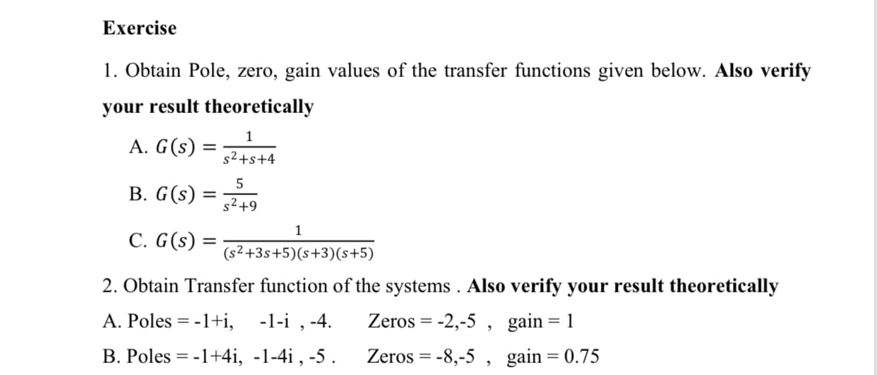 Exercise
1. Obtain Pole, zero, gain values of the transfer functions given below. Also verify
your result theoretically
1
A. G(s)
s2+s+4
B. G(s)
s2+9
1
C. G(s) =
(s²+3s+5)(s+3)(s+5)
2. Obtain Transfer function of the systems . Also verify your result theoretically
A. Poles = -1+i,
-1-i , -4.
Zeros = -2,-5 , gain=1
%3D
%3D
B. Poles = -1+4i, -1-4i , -5 .
Zeros = -8,-5 , gain= 0.75
