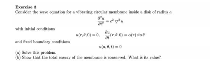 Exercise 3
Consider the wave equation for a vibrating circular membrane inside a disk of radius a
= cv²u
with initial conditions
du
u(r, 0,0) = 0,
(r, 0,0) = a(r) sin Ø
and fixed boundary conditions
u(a, 0,t) = 0
(a) Solve this problem.
(b) Show that the total energy of the membrane is conserved. What is its value?
