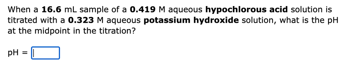 When a 16.6 mL sample of a 0.419 M aqueous hypochlorous acid solution is
titrated with a 0.323 M aqueous potassium hydroxide solution, what is the pH
at the midpoint in the titration?
pH
=