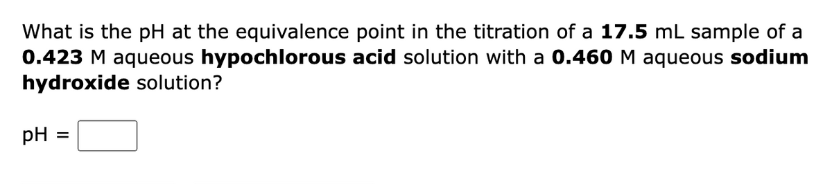 What is the pH at the equivalence point in the titration of a 17.5 mL sample of a
0.423 M aqueous hypochlorous acid solution with a 0.460 M aqueous sodium
hydroxide solution?
pH
=