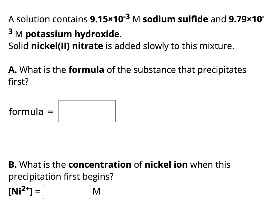 A solution contains 9.15x10-³ M sodium sulfide and 9.79x10-
3 M potassium hydroxide.
Solid nickel(II) nitrate is added slowly to this mixture.
A. What is the formula of the substance that precipitates
first?
formula
B. What is the concentration of nickel ion when this
precipitation first begins?
[Ni²+] =
M
