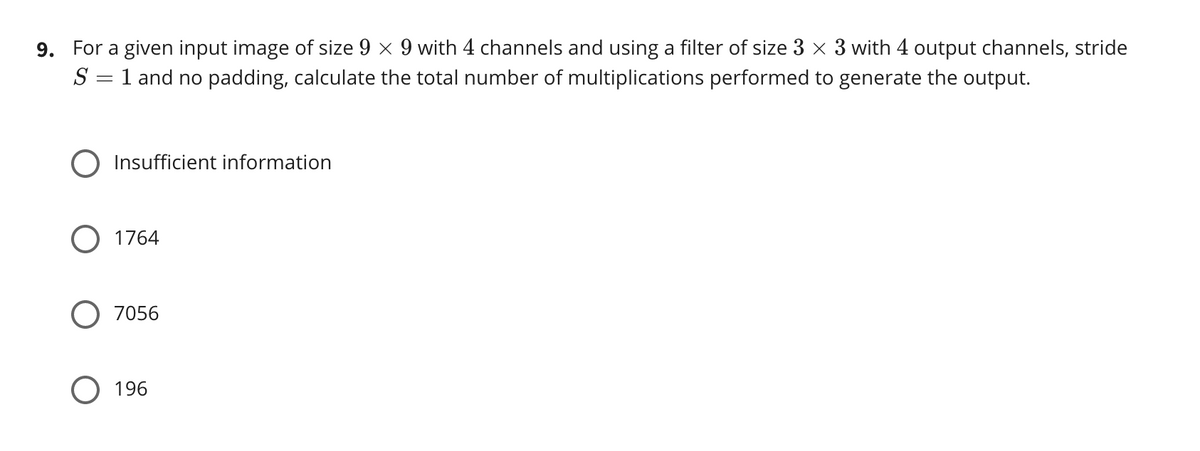 9. For a given input image of size 9 x 9 with 4 channels and using a filter of size 3 x 3 with 4 output channels, stride
= 1 and no padding, calculate the total number of multiplications performed to generate the output.
O Insufficient information
1764
O 7056
O 196
