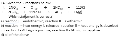 14. Given the 2 reactions below:
I. 2NO
II. 2Li,O + 1192 KJ
Which statement is correct?
a) reaction I- endothermic; reaction Il - exothermic
b) reaction I- heat energy is released; reaction II – heat energy is absorbed
c) reaction I- AH sign is positive; reaction II - AH sign is negative
d) all of the above
2NOE)
113KJ
+
→ 4Ligs)
+ O:(g)
