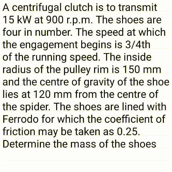 A centrifugal clutch is to transmit
15 kW at 900 r.p.m. The shoes are
four in number. The speed at which
the engagement begins is 3/4th
of the running speed. The inside
radius of the pulley rim is 150 mm
and the centre of gravity of the shoe
lies at 120 mm from the centre of
the spider. The shoes are lined with
Ferrodo for which the coefficient of
friction may be taken as 0.25.
Determine the mass of the shoes
