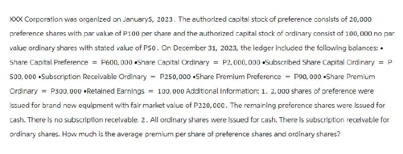 = P
XXX Corporation was organized on January5, 2023. The authorized capital stock of preference consists of 20,000
preference shares with par value of P100 per share and the authorized capital stock of ordinary consist of 100,000 no par
value ordinary shares with stated value of P50. On December 31, 2023, the ledger included the following balances: •
Share Capital Preference = P600,000 Share Capital Ordinary = P2,000,000 Subscribed Share Capital Ordinary
500,000 •Subscription Receivable Ordinary P250,000 Share Premium Preference = P90,000 Share Premium
Ordinary = P300,000 ⚫Retained Earnings = 100,000 Additional Information: 1. 2,000 shares of preference were
issued for brand new equipment with fair market value of P220,000. The remaining preference shares were issued for
cash. There is no subscription receivable. 2. All ordinary shares were issued for cash. There is subscription receivable for
ordinary shares. How much is the average premium per share of preference shares and ordinary shares?