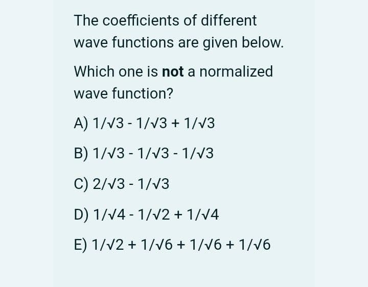 The coefficients of different
wave functions are given below.
Which one is not a normalized
wave function?
A) 1/V3 - 1/v3 + 1/V3
B) 1/V3 - 1/V3 - 1/V3
C) 2/V3 - 1/v3
D) 1/V4 - 1/v2 + 1/V4
E) 1/v2 + 1/v6 + 1/v6 + 1/v6
