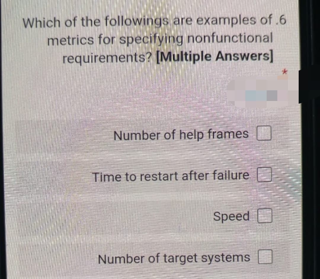 Which of the followings are examples of .6
metrics for specifying nonfunctional
requirements? [Multiple Answers]
Number of help frames
Time to restart after failure
Speed D
Number of target systems
