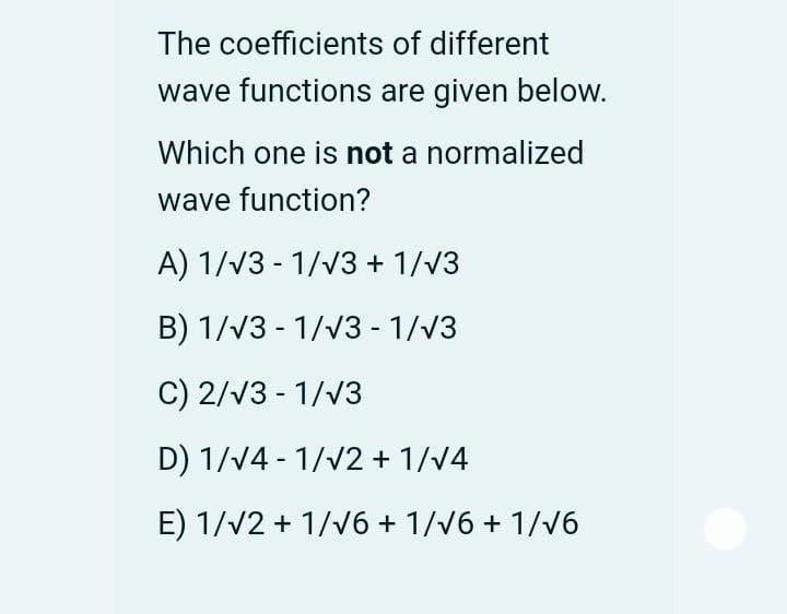 The coefficients of different
wave functions are given below.
Which one is not a normalized
wave function?
A) 1/v3 - 1/v3 + 1/v3
B) 1/V3 - 1/V3 - 1/V3
C) 2/V3 - 1/v3
D) 1/V4 - 1/v2 + 1/V4
E) 1/V2 + 1/v6 + 1//6 + 1/v6
