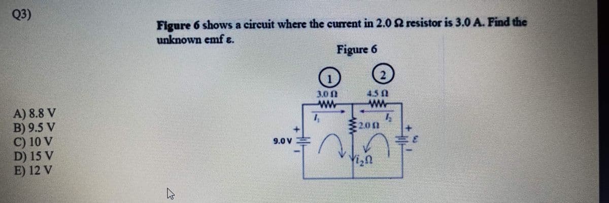 Q3)
Figure 6 shows a circuit where the current in 2.0 2 resistor is 3.0 A. Find the
unknown emf ɛ.
Figure 6
3.0
ww
450
ww
A) 8.8 V
B) 9.5 V
C) 10 V
D) 15 V
E) 12 V
200
9.0 V
3.
Yizn

