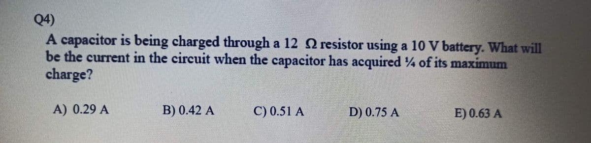 Q4)
A capacitor is being charged through a 12 2 resistor using a 10 V battery. What will
be the current in the circuit when the capacitor has acquired of its maximum
charge?
A) 0.29 A
B) 0.42 A
C) 0.51 A
D) 0.75 A
E) 0.63 A
