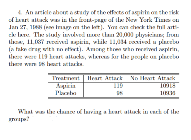 4. An article about a study of the effects of aspirin on the risk
of heart attack was in the front-page of the New York Times on
Jan 27, 1988 (see image on the left). You can check the full arti-
cle here. The study involved more than 20,000 physicians; from
those, 11,037 received aspirin, while 11,034 received a placebo
(a fake drug with no effect). Among those who received aspirin,
there were 119 heart attacks, whereas for the people on placebo
there were 98 heart attacks.
Treatment Heart Attack No Heart Attack
Aspirin
Placebo
119
10918
98
10936
What was the chance of having a heart attack in each of the
groups?
