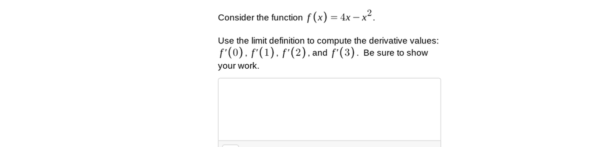 Consider the function f (x) = 4x – x?.
Use the limit definition to compute the derivative values:
f'(0). f'(1). f'(2). and f'(3). Be sure to show
your work.
