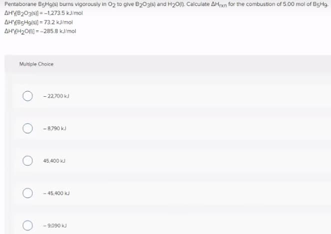 Pentaborane BgHg(s) burns vigorously in O2 to give B203(s) and H20(1). Calculate AHrxn for the combustion of 5.00 mol of B5H9.
AH(B203(s)) = -1,273.5 kJimol
AHAB5H9/s)) = 73.2 KJ/mol
AH(H20(0) = -285.8 kJ/mol
Multiple Choice
- 22.700 kJ
- 8,790 kJ
45,400 kJ
- 45.400 kJ
- 9,090 kJ
