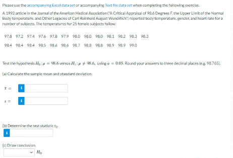 Please use the accompanying Excel data set or accompanying Text file data set when completing the follawing xercise.
A 1992 articie In the Journal of the American Medlcal Association (A Critical Appralsal of 98.6 Degrees F, the Upper Limit of the Normal
Body temperature, and Other Legacies of Carl Reinhold August Wundrlich") reported body temperature, gender, and heart rate for a
number of subjects. The temperatures for 25 female subjects follow:
97.8 97.2 97.4 97.6 97.8 97.9 98.0 98.0 98.0 98.1 982 98.3 98.3
98.4 984 98.4 985 98.6 98.6 98.7 98.8 98.8 98.9 98.9 99.0
Test the hypothesis Ho: = 98.6 versus H:* 986, using a = 0.05. Round your answers to three decimal places leg. 98.765).
(a) Calculate the sample mean and standard deviation.
(b) Determine the test statistic ty
(I Draw conclusion.
