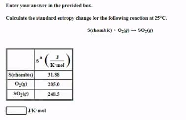 Enter your answer in the provided box.
Calculate the standard entropy change for the following reaction at 25°C.
s(rhombie) + Oz(g) – SO:(g)
J
Kmol
S(rhombic)
31.88
205.0
248.5
JK'mol
